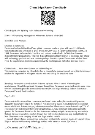 Clean Edge Razor Case Study
Clean Edge Razor Splitting Hairs in Product Positioning
MBA8145 Marketing Management Alpharetta, Summer 2011 GSU
Individual Case Analysis
Situation at Paramount
Paramount had established itself as a global consumer products giant with over $13 billion in
worldwide sales and $7 billion in gross profits for 2009 since it s entry in the market in 1962. In
2009, Paramount had established itself as unit volume market leader in 2009 based on non
disposable razor product sales. The Non disposable razor category market is entering a new phase
with technology products and new entrants posing a threat to capture Paramount s Market Share.
From the target market positioning perspective the challenges can be broken down as below:
Competition: ... Show more content on Helpwriting.net ...
The marketing campaign for Clean Edge has to be carefully planned in such a way that the message
reaches the target market with great success and also satisfy the executive team.
Branding: Paramount executives have different opinions when it comes to branding this
revolutionary Clean Edge product. However, Randall and Paramount has a challenge to name come
up with a name that provides the necessary boost for Clean Edge branding, and not cannibalize
Paramount Pro and Avail products.
Page 3 of 11
Paramount studies showed that consumers purchased razors and replacement cartridges more
frequently than ever before in the history of Non disposable razors. Also, Paramount s consumer
research indicated that one category of consumers called Maintenance users that made up 33% of
consumers were not interested in Superior technology. A very important finding that cannot be
ignored for Paramount. Based on the data in the case and my analysis, below are my alternatives
that can be used to develop a market strategy that will position Paramount as a market leader in
Non Disposable razor category with Clean Edge product launch:
1) Launch Clean Edge as a mainstream technology product to be a market leader. 2) Launch Clean
Edge as a niche revolutionary technology product to be a market leader. 3) Create a
... Get more on HelpWriting.net ...
 