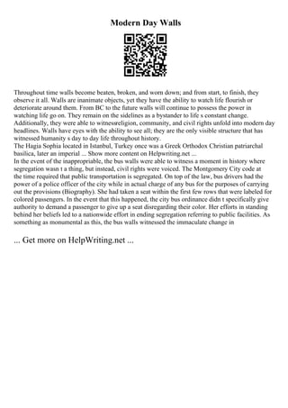 Modern Day Walls
Throughout time walls become beaten, broken, and worn down; and from start, to finish, they
observe it all. Walls are inanimate objects, yet they have the ability to watch life flourish or
deteriorate around them. From BC to the future walls will continue to possess the power in
watching life go on. They remain on the sidelines as a bystander to life s constant change.
Additionally, they were able to witnessreligion, community, and civil rights unfold into modern day
headlines. Walls have eyes with the ability to see all; they are the only visible structure that has
witnessed humanity s day to day life throughout history.
The Hagia Sophia located in Istanbul, Turkey once was a Greek Orthodox Christian patriarchal
basilica, later an imperial ... Show more content on Helpwriting.net ...
In the event of the inappropriable, the bus walls were able to witness a moment in history where
segregation wasn t a thing, but instead, civil rights were voiced. The Montgomery City code at
the time required that public transportation is segregated. On top of the law, bus drivers had the
power of a police officer of the city while in actual charge of any bus for the purposes of carrying
out the provisions (Biography). She had taken a seat within the first few rows that were labeled for
colored passengers. In the event that this happened, the city bus ordinance didn t specifically give
authority to demand a passenger to give up a seat disregarding their color. Her efforts in standing
behind her beliefs led to a nationwide effort in ending segregation referring to public facilities. As
something as monumental as this, the bus walls witnessed the immaculate change in
... Get more on HelpWriting.net ...
 