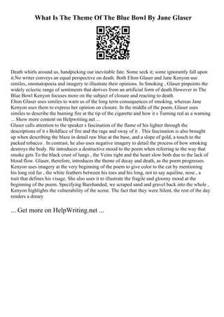 What Is The Theme Of The Blue Bowl By Jane Glaser
Death whirls around us, handpicking our inevitable fate. Some seek it; some ignorantly fall upon
it.No writer conveys an equal perspective on death. Both Elton Glaser and Jane Kenyon use
similes, onomatopoeia and imagery to illustrate their opinions. In Smoking , Glaser pinpoints the
widely eclectic range of sentiments that derives from an artificial form of death.However in The
Blue Bowl Kenyon focuses more on the subject of closure and reacting to death.
Elton Glaser uses similes to warn us of the long term consequences of smoking, whereas Jane
Kenyon uses them to express her opinion on closure. In the middle of the poem, Glaser uses
similes to describe the burning fire at the tip of the cigarette and how it s Turning red as a warning
... Show more content on Helpwriting.net ...
Glaser calls attention to the speaker s fascination of the flame of his lighter through the
descriptions of it s Boldface of fire and the rage and sway of it . This fascination is also brought
up when describing the blaze in detail raw blue at the base, and a slope of gold, a touch to the
packed tobacco . In contrast, he also uses negative imagery to detail the process of how smoking
destroys the body. He introduces a destructive mood to the poem when referring to the way that
smoke gets To the black crust of lungs , the Veins tight and the heart slow both due to the lack of
blood flow. Glaser, therefore, introduces the theme of decay and death, as the poem progresses.
Kenyon uses imagery at the very beginning of the poem to give color to the cat by mentioning
his long red fur , the white feathers between his toes and his long, not to say aquiline, nose , a
trait that defines his visage. She also uses it to illustrate the fragile and gloomy mood at the
beginning of the poem. Specifying Barehanded, we scraped sand and gravel back into the whole ,
Kenyon highlights the vulnerability of the scene. The fact that they were Silent, the rest of the day
renders a dreary
... Get more on HelpWriting.net ...
 