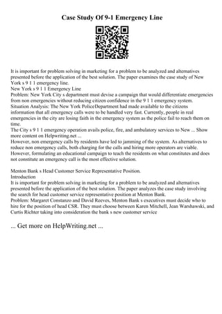 Case Study Of 9-1 Emergency Line
It is important for problem solving in marketing for a problem to be analyzed and alternatives
presented before the application of the best solution. The paper examines the case study of New
York s 9 1 1 emergency line.
New York s 9 1 1 Emergency Line
Problem: New York City s department must devise a campaign that would differentiate emergencies
from non emergencies without reducing citizen confidence in the 9 1 1 emergency system.
Situation Analysis: The New York PoliceDepartment had made available to the citizens
information that all emergency calls were to be handled very fast. Currently, people in real
emergencies in the city are losing faith in the emergency system as the police fail to reach them on
time.
The City s 9 1 1 emergency operation avails police, fire, and ambulatory services to New ... Show
more content on Helpwriting.net ...
However, non emergency calls by residents have led to jamming of the system. As alternatives to
reduce non emergency calls, both charging for the calls and hiring more operators are viable.
However, formulating an educational campaign to teach the residents on what constitutes and does
not constitute an emergency call is the most effective solution.
Menton Bank s Head Customer Service Representative Position.
Introduction
It is important for problem solving in marketing for a problem to be analyzed and alternatives
presented before the application of the best solution. The paper analyzes the case study involving
the search for head customer service representative position at Menton Bank.
Problem: Margaret Constanzo and David Reeves, Menton Bank s executives must decide who to
hire for the position of head CSR. They must choose between Karen Mitchell, Jean Warshawski, and
Curtis Richter taking into consideration the bank s new customer service
... Get more on HelpWriting.net ...
 