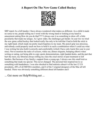 A Report On The New Game Called Hockey
SRP report As a left hander, I have always wondered what makes us different. As a child it made
no sense to me, people telling me I wrote with the wrong hand or looking at my hand in
amazement asking How do you do that!?!?! I always saw it as something to show off, a little
peculiarity that made me unique. As I grew older, the challenges got harder. In year two we tried
the new game called hockey that looked really fun only to be told that I had to hold the stick in
my right hand, which made me pretty much hopeless to my team. My pencil grip was atrocious,
and nobody could properly teach me how to hold it in such a combination where I could see what
I was writing but also hold it correctly and comfortably (which I have only learnt this year in year
nine). Not to mention the tasks of scissors, white out, dinner etiquette, bumping elbows when
writing or eating, not being able to copy sports demonstrations, right handed desks, and the part that
hurt the most, my librarian always telling my class the cruel stories of past treatment to left
handers. But because of my family s support from a young age, I always saw this small trait as
something that made me special. This never changed. The personal hint inspired me to so
something with handedness. I was also shocked to find statistics about 6 of the last 12 US
presidents, 20% of all MENSA members, and 4 of the 5 original designers of the Mac all left
handed. There was obviously something different about left handers and I
... Get more on HelpWriting.net ...
 