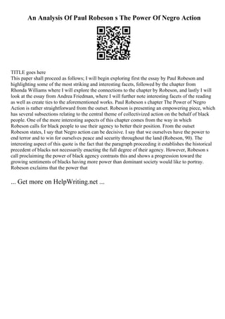 An Analysis Of Paul Robeson s The Power Of Negro Action
TITLE goes here
This paper shall proceed as follows; I will begin exploring first the essay by Paul Robeson and
highlighting some of the most striking and interesting facets, followed by the chapter from
Rhonda Williams where I will explore the connections to the chapter by Robeson, and lastly I will
look at the essay from Andrea Friedman, where I will further note interesting facets of the reading
as well as create ties to the aforementioned works. Paul Robeson s chapter The Power of Negro
Action is rather straightforward from the outset. Robeson is presenting an empowering piece, which
has several subsections relating to the central theme of collectivized action on the behalf of black
people. One of the more interesting aspects of this chapter comes from the way in which
Robeson calls for black people to use their agency to better their position. From the outset
Robeson states, I say that Negro action can be decisive. I say that we ourselves have the power to
end terror and to win for ourselves peace and security throughout the land (Robeson, 90). The
interesting aspect of this quote is the fact that the paragraph proceeding it establishes the historical
precedent of blacks not necessarily enacting the full degree of their agency. However, Robeson s
call proclaiming the power of black agency contrasts this and shows a progression toward the
growing sentiments of blacks having more power than dominant society would like to portray.
Robeson exclaims that the power that
... Get more on HelpWriting.net ...
 