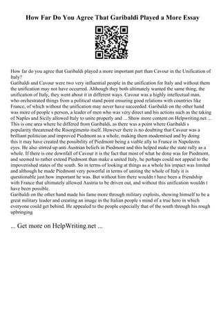 How Far Do You Agree That Garibaldi Played a More Essay
How far do you agree that Garibaldi played a more important part than Cavour in the Unification of
Italy?
Garibaldi and Cavour were two very influential people in the unification for Italy and without them
the unification may not have occurred. Although they both ultimately wanted the same thing, the
unification of Italy, they went about it in different ways. Cavour was a highly intellectual man,
who orchestrated things from a political stand point ensuring good relations with countries like
France, of which without the unification may never have succeeded. Garibaldi on the other hand
was more of people s person, a leader of men who was very direct and his actions such as the taking
of Naples and Sicily allowed Italy to unite properly and ... Show more content on Helpwriting.net ...
This is one area where he differed from Garibaldi, as there was a point where Garibaldi s
popularity threatened the Risorgimento itself. However there is no doubting that Cavour was a
brilliant politician and improved Piedmont as a whole, making them modernised and by doing
this it may have created the possibility of Piedmont being a viable ally to France in Napoleons
eyes. He also stirred up anti Austrian beliefs in Piedmont and this helped make the state rally as a
whole. If there is one downfall of Cavour it is the fact that most of what he done was for Piedmont,
and seemed to rather extend Piedmont than make a united Italy, he perhaps could not appeal to the
impoverished states of the south. So in terms of looking at things as a whole his impact was limited
and although he made Piedmont very powerful in terms of uniting the whole of Italy it is
questionable just how important he was. But without him there wouldn t have been a friendship
with France that ultimately allowed Austria to be driven out, and without this unification wouldn t
have been possible.
Garibaldi on the other hand made his fame more through military exploits, showing himself to be a
great military leader and creating an image in the Italian people s mind of a true hero in which
everyone could get behind. He appealed to the people especially that of the south through his rough
upbringing
... Get more on HelpWriting.net ...
 