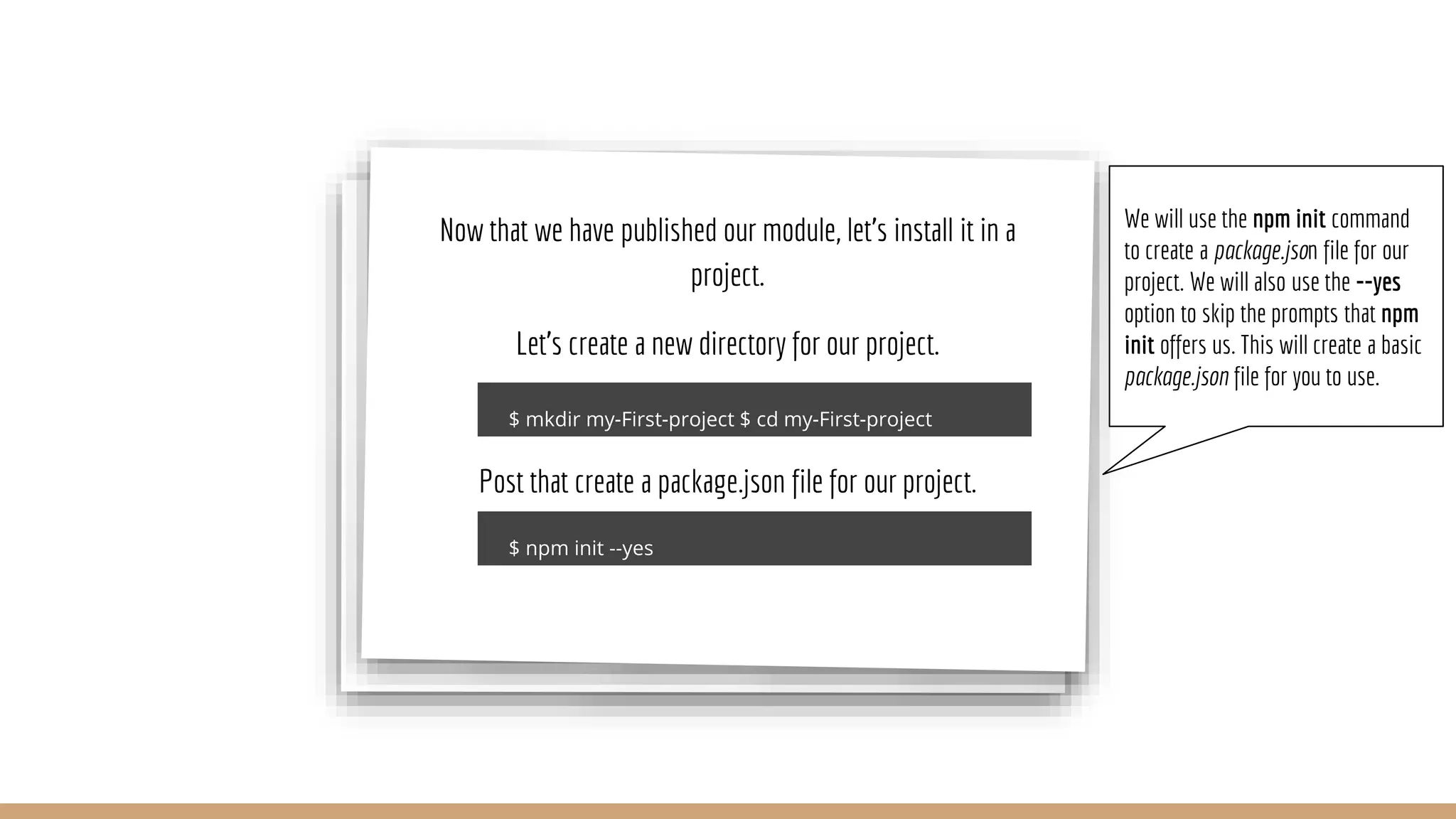 Now that we have published our module, let’s install it in a project. Let’s create a new directory for our project. Post that create a package.json file for our project. We will use the npm init command to create a package.json file for our project. We will also use the --yes option to skip the prompts that npm init offers us. This will create a basic package.json file for you to use. 