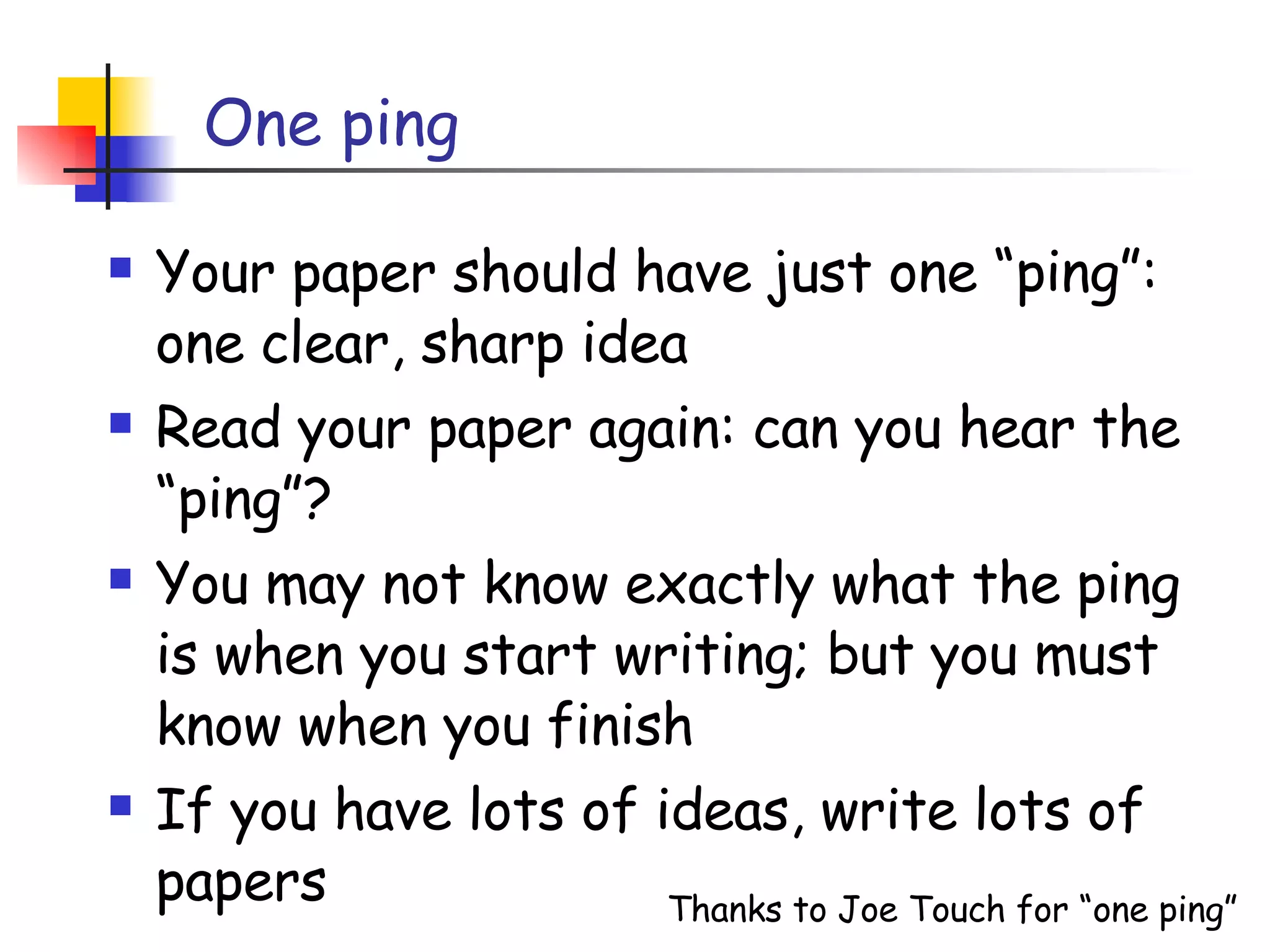 One ping Your paper should have just one “ping”: one clear, sharp idea Read your paper again: can you hear the “ping”? You may not know exactly what the ping is when you start writing; but you must know when you finish If you have lots of ideas, write lots of papers Thanks to Joe Touch for “one ping” 