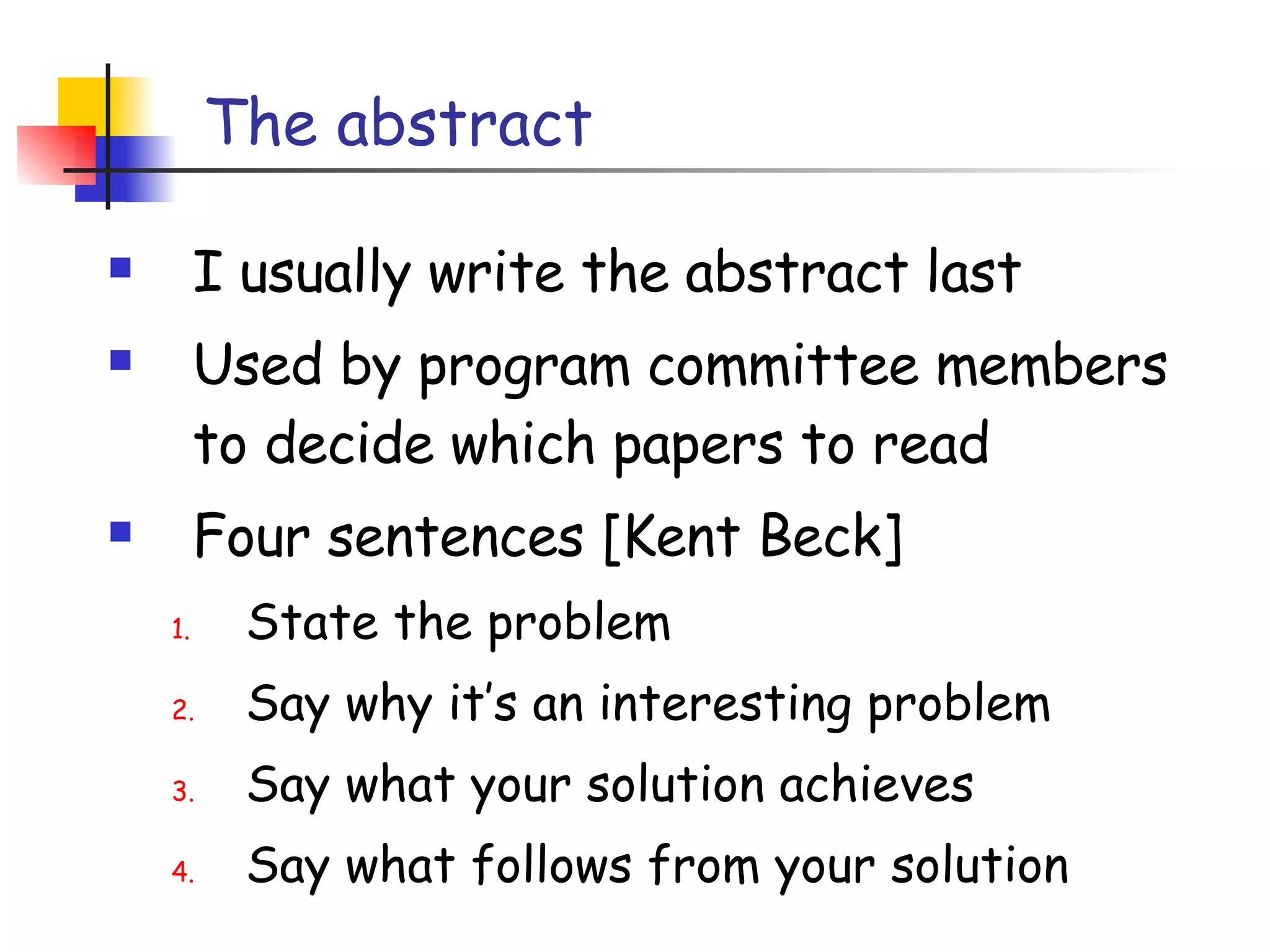 The abstract I usually write the abstract last Used by program committee members to decide which papers to read Four sentences [Kent Beck] State the problem Say why it’s an interesting problem Say what your solution achieves Say what follows from your solution 