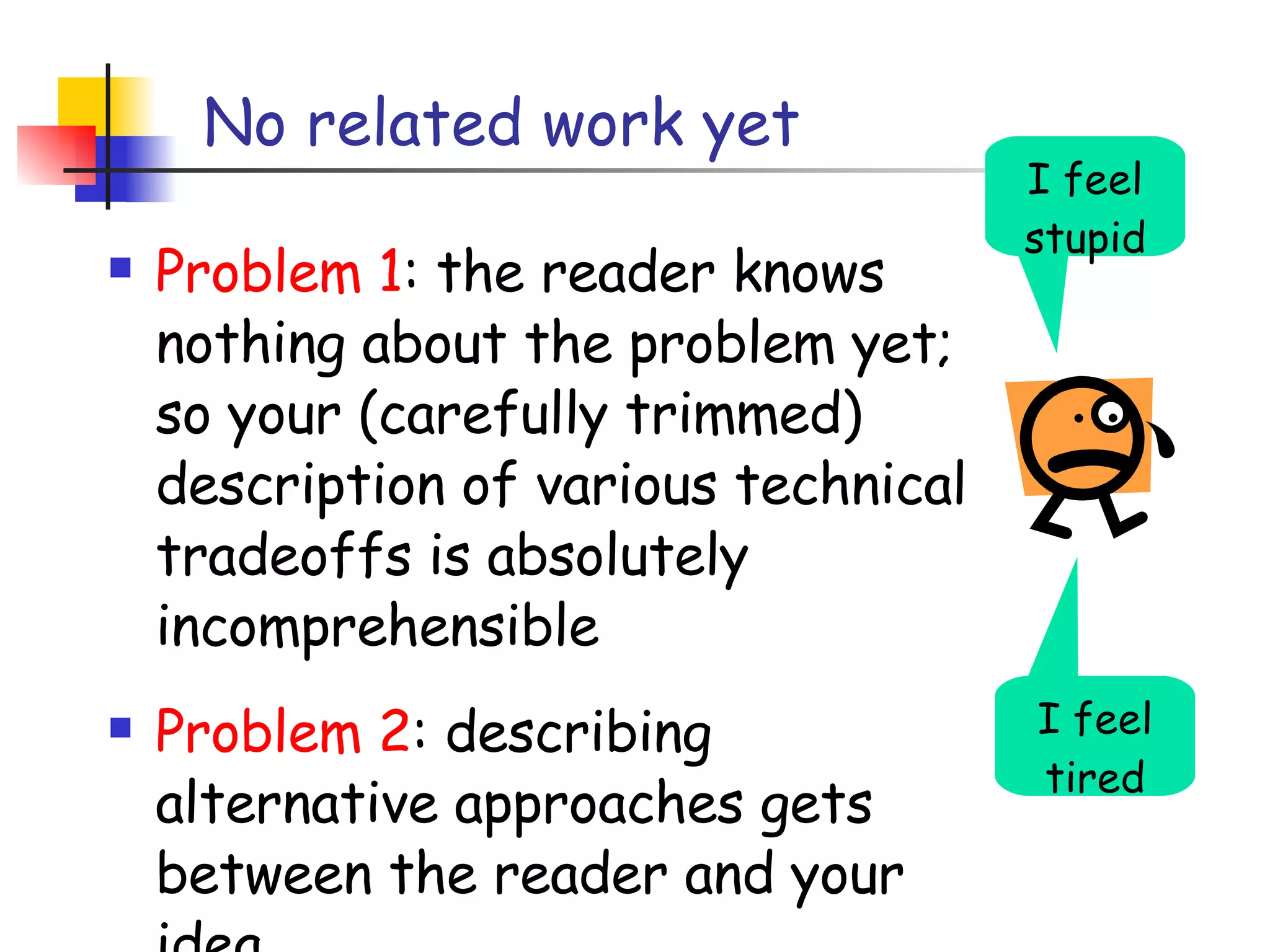 No related work yet Problem 1 : the reader knows nothing about the problem yet; so your (carefully trimmed) description of various technical tradeoffs is absolutely incomprehensible  Problem 2 : describing alternative approaches gets between the reader and your idea I feel tired I feel stupid 