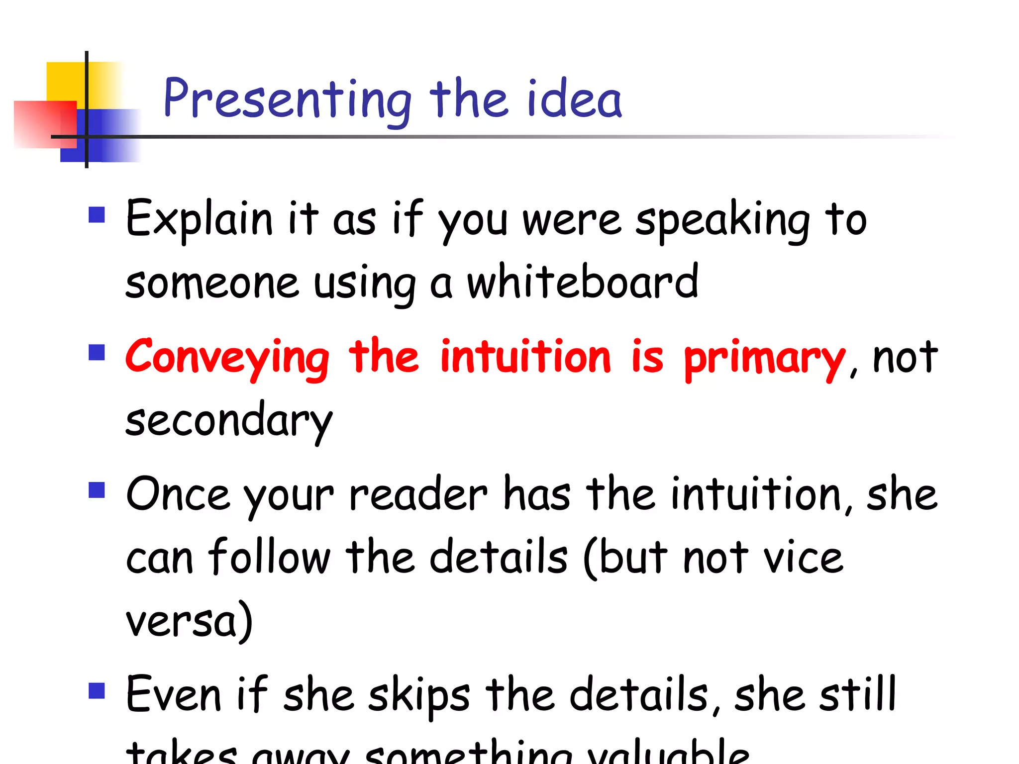 Presenting the idea Explain it as if you were speaking to someone using a whiteboard Conveying the intuition is primary , not secondary Once your reader has the intuition, she can follow the details (but not vice versa) Even if she skips the details, she still takes away something valuable 