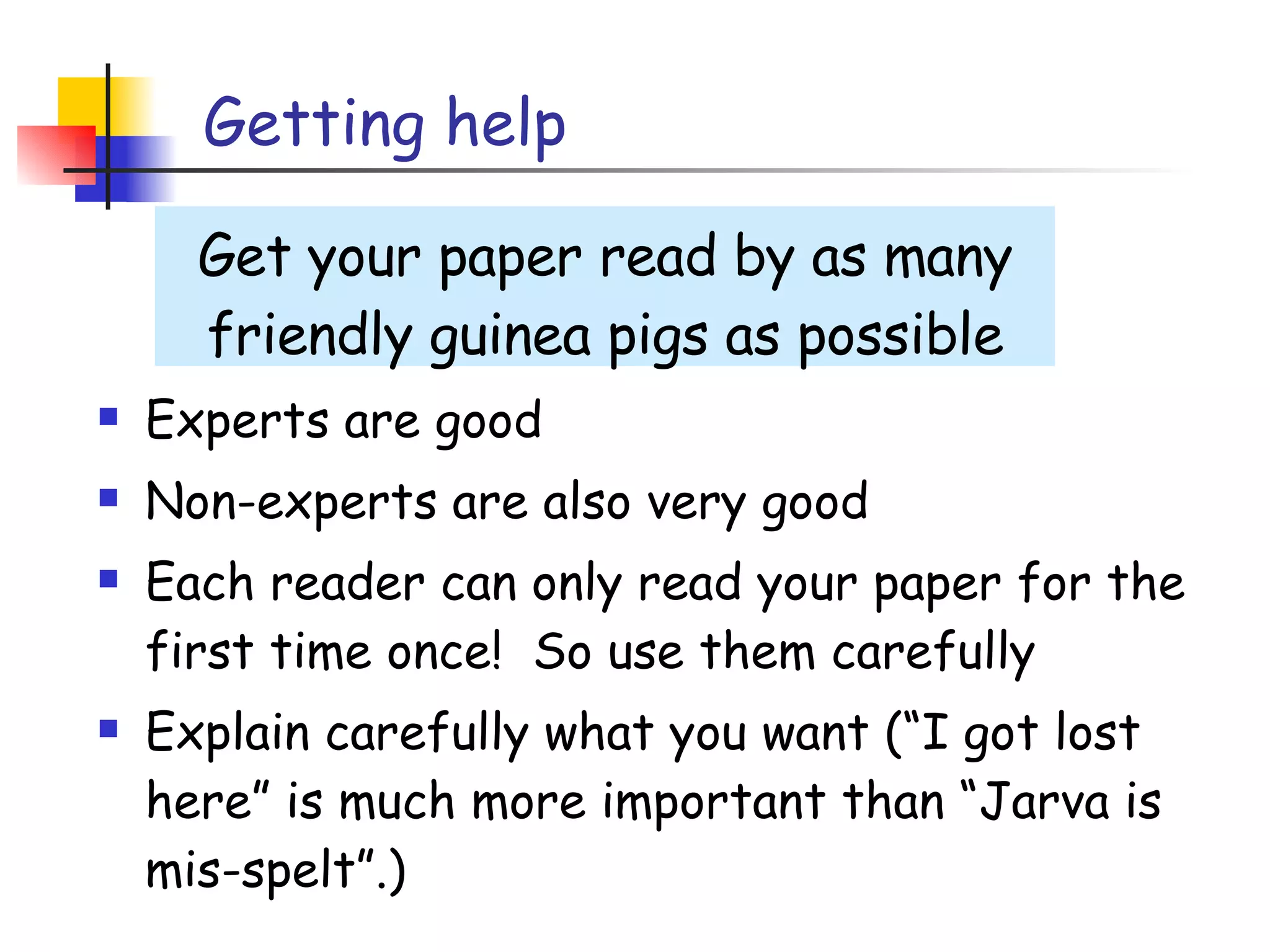 Getting help Experts are good Non-experts are also very good Each reader can only read your paper for the first time once!  So use them carefully Explain carefully what you want (“I got lost here” is much more important than “Jarva is mis-spelt”.) Get your paper read by as many friendly guinea pigs as possible 