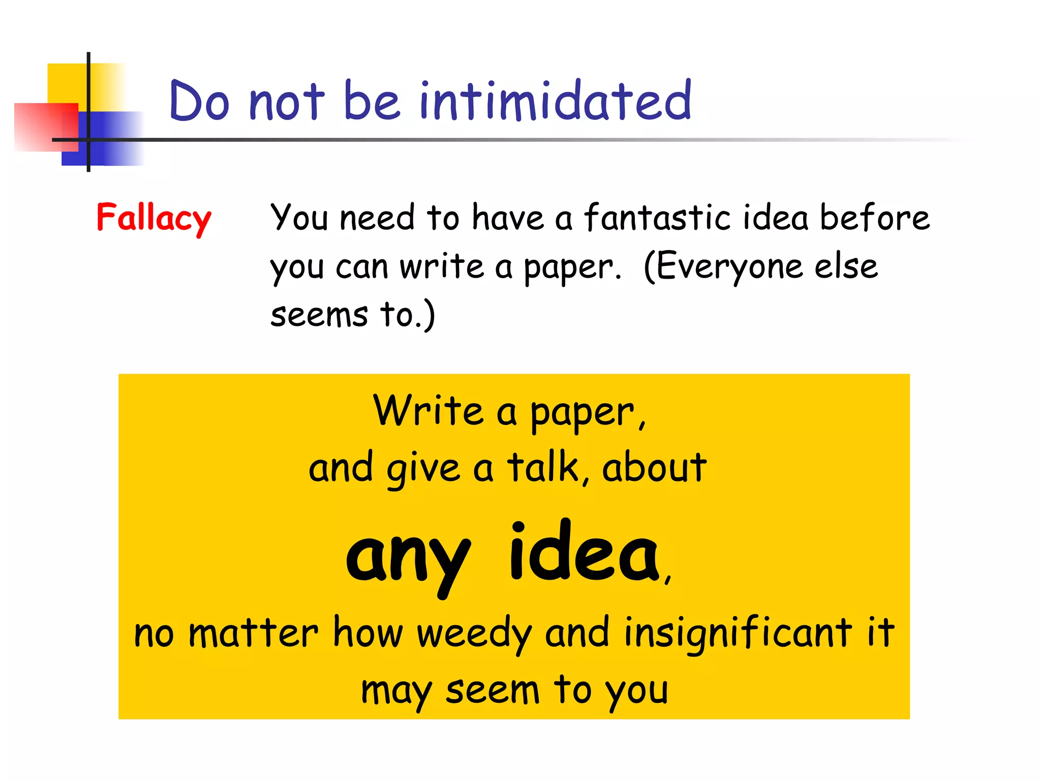 Do not be intimidated Write a paper,  and give a talk, about  any idea ,  no matter how weedy and insignificant it may seem to you Fallacy You need to have a fantastic idea before you can write a paper.  (Everyone else seems to.) 