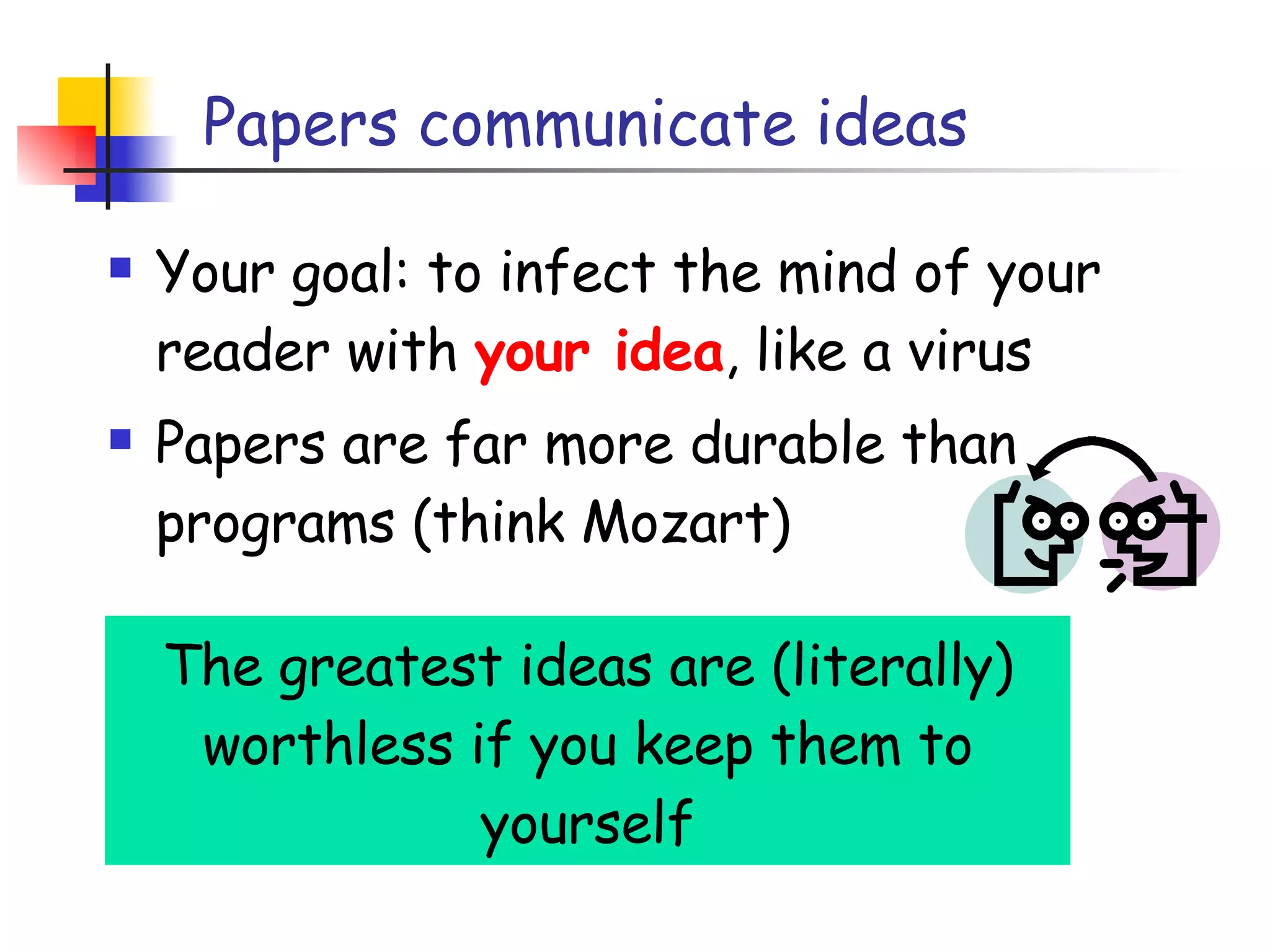 Papers communicate ideas Your goal: to infect the mind of your reader with  your idea , like a virus Papers are far more durable than programs (think Mozart) The greatest ideas are (literally) worthless if you keep them to yourself 