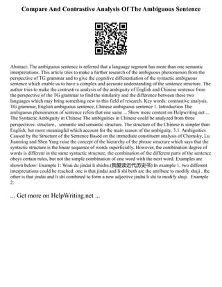 Compare And Contrastive Analysis Of The Ambiguous Sentence
Abstract: The ambiguous sentence is referred that a language segment has more than one semantic
interpretations. This article tries to make a further research of the ambiguous phenomenon from the
perspective of TG grammar and to give the cognitive differentiation of the syntactic ambiguous
sentence which enable us to have a complex and accurate understanding of the sentence structure. The
author tries to make the contrastive analysis of the ambiguity of English and Chinese sentence from
the perspective of the TG grammar to find the similarity and the difference between these two
languages which may bring something new to this field of research. Key words: contrastive analysis,
TG grammar, English ambiguous sentence, Chinese ambiguous sentence 1. Introduction The
ambiguous phenomenon of sentence refers that one same ... Show more content on Helpwriting.net ...
The Syntactic Ambiguity in Chinese The ambiguities in Chinese could be analyzed from three
perspectives: structure，semantic and semantic structure. The structure of the Chinese is simpler than
English, but more meaningful which account for the main reason of the ambiguity. 3.1. Ambiguities
Caused by the Structure of the Sentence Based on the immediate constituent analysis of Chomsky, Lu
Jianming and Shen Yang raise the concept of the hierarchy of the phrase structure which says that the
syntactic structure is the linear sequence of words superficially. However, the combination degree of
words is different in the same syntactic structure, the combination of the different parts of the sentence
obeys certain rules, but not the simple combination of one word with the next word. Examples are
shown below: Example 1: Woai du jindai li shishu.(我爱读近代历史书) In example 1, two different
interpretations could be reached: one is that jindai and li shi both are the attribute to modify shuji , the
other is that jindai and li shi combined to form a new adjective jindai li shi to modify shuji . Example
2:
... Get more on HelpWriting.net ...
 