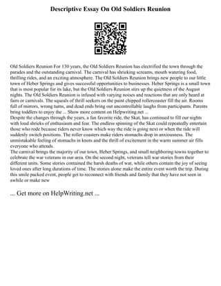 Descriptive Essay On Old Soldiers Reunion
Old Soldiers Reunion For 130 years, the Old Soldiers Reunion has electrified the town through the
parades and the outstanding carnival. The carnival has shrieking screams, mouth watering food,
thrilling rides, and an exciting atmosphere. The Old Soldiers Reunion brings new people to our little
town of Heber Springs and gives successful opportunities to businesses. Heber Springs is a small town
that is most popular for its lake, but the Old Soldiers Reunion stirs up the quietness of the August
nights. The Old Soldiers Reunion is infused with varying noises and reactions that are only heard at
fairs or carnivals. The squeals of thrill seekers on the paint chipped rollercoaster fill the air. Rooms
full of mirrors, wrong turns, and dead ends bring out uncontrollable laughs from participants. Parents
bring toddlers to enjoy the ... Show more content on Helpwriting.net ...
Despite the changes through the years, a fan favorite ride, the Skat, has continued to fill our nights
with loud shrieks of enthusiasm and fear. The endless spinning of the Skat could repeatedly entertain
those who rode because riders never know which way the ride is going next or when the ride will
suddenly switch positions. The roller coasters make riders stomachs drop in anxiousness. The
unmistakable feeling of stomachs in knots and the thrill of excitement in the warm summer air fills
everyone who attends.
The carnival brings the majority of our town, Heber Springs, and small neighboring towns together to
celebrate the war veterans in our area. On the second night, veterans tell war stories from their
different units. Some stories contained the harsh deaths of war, while others contain the joy of seeing
loved ones after long durations of time. The stories alone make the entire event worth the trip. During
this smile packed event, people get to reconnect with friends and family that they have not seen in
awhile or make new
... Get more on HelpWriting.net ...
 