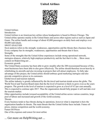United Airlines
United Airlines
Introduction
United Airlines is an American key airline whose headquarters is based in Illinois Chicago. The
United airline operates mainly in the United States and across other regions such as such as Japan and
Guam. The airline handle and average of about 45,000 passengers on daily basis and employs over
88,000 individuals.
SWOT ANALYSIS
Swot analysis refers to the strength, weaknesses, opportunities and the threats that a business faces.
Every company has its strengths, weaknesses, opportunities and threats that it faces.
Strengths
Some of the strengths that the United Ailrne experiences include strong operational network,
startegica aliances, relatively high employee productivity and the fact that it is the ... Show more
content on Helpwriting.net ...
Economic growth
The United States economy has been able to grow steadily after the 200 recessionand because of this,
most businesses have been able to also grow effectively. The airline should therefore invest heavily in
refurbishing its aircrafts and also investing in projects that will attract employees. To fully take
advantage of this project, the United airline should embrace good marketing startegies and also
provide competitive prices to its customers.
Global travel and tourism industry
The airline industry is greatly influenced by the the travel and tourism trends across the globe. The
World Travel and Tourism Board states that the the level of tourism is likely to grow even as the years
progress. The growth in the level of tourism is expected to grow at a level of 4.5 per cent annually.
This is expected to continue upto 2017. Thus the organization should fully prepare it self and take over
the tourism market.
Other opportunities include icreased acceptability of the United airline across various countries, large
pool of labour and increased and growth of the world economy.
Threats
Every business tends to face threats during its operations, however what is important is how the
organization handles its threats. The main threats that the United Airline faces include. Future oil
prices, intense competition and the world economy.
Future Oil Prices
One of the expenses and concer for most airline
... Get more on HelpWriting.net ...
 