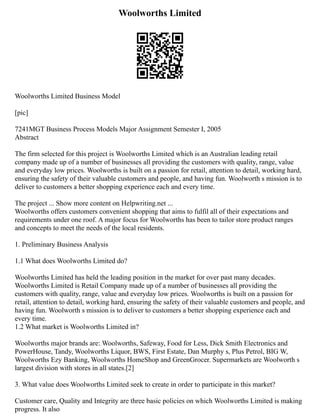 Woolworths Limited
Woolworths Limited Business Model
[pic]
7241MGT Business Process Models Major Assignment Semester I, 2005
Abstract
The firm selected for this project is Woolworths Limited which is an Australian leading retail
company made up of a number of businesses all providing the customers with quality, range, value
and everyday low prices. Woolworths is built on a passion for retail, attention to detail, working hard,
ensuring the safety of their valuable customers and people, and having fun. Woolworth s mission is to
deliver to customers a better shopping experience each and every time.
The project ... Show more content on Helpwriting.net ...
Woolworths offers customers convenient shopping that aims to fulfil all of their expectations and
requirements under one roof. A major focus for Woolworths has been to tailor store product ranges
and concepts to meet the needs of the local residents.
1. Preliminary Business Analysis
1.1 What does Woolworths Limited do?
Woolworths Limited has held the leading position in the market for over past many decades.
Woolworths Limited is Retail Company made up of a number of businesses all providing the
customers with quality, range, value and everyday low prices. Woolworths is built on a passion for
retail, attention to detail, working hard, ensuring the safety of their valuable customers and people, and
having fun. Woolworth s mission is to deliver to customers a better shopping experience each and
every time.
1.2 What market is Woolworths Limited in?
Woolworths major brands are: Woolworths, Safeway, Food for Less, Dick Smith Electronics and
PowerHouse, Tandy, Woolworths Liquor, BWS, First Estate, Dan Murphy s, Plus Petrol, BIG W,
Woolworths Ezy Banking, Woolworths HomeShop and GreenGrocer. Supermarkets are Woolworth s
largest division with stores in all states.[2]
3. What value does Woolworths Limited seek to create in order to participate in this market?
Customer care, Quality and Integrity are three basic policies on which Woolworths Limited is making
progress. It also
 