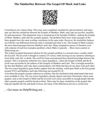 The Similarities Between The Gospel Of Mark And Luke
Coincidences are a funny thing. They may seem completely uncalled for and uncommon; and many
may say that the similarities between the Gospels of Matthew, Mark, and Luke are just this: uncalled
for and uncommon. This plagiarism issue is summed up at the Synoptic Problem , making the Gospels
of Mark, Matthew, and Luke the synoptic gospels. The problem shows how many passages of the
three gospels have the same wording, sometimes in the same order. However, the similarities balance
out with the vast differences between what is included and what is not. The Gospel of Mark contains
the most shared passages between Matthew and Luke. Many comparative pieces of literature exist
with columns of each text (synoptic parallels), where Mark is typically ... Show more content on
Helpwriting.net ...
The widely accepted theoretical solution for the synoptic problem is a second source, usually called
the Q scroll. The Q scroll is thought to contain 235 verses, while leaving out any narrative referring to
Jesus birth, early life, or death. The scroll has been reconstructed from shared knowledge between the
gospels. This is commonly called the two source hypothesis , where the Gospel of Mark and the Q
scroll were accessible by the authors of the Gospels of Matthew and Luke. This is brought around by
the fact that Matthew and Luke share commonalities with Mark that they do not share with each other.
The two source hypothesis gains further support from the timeline, which puts Mark as the first gospel
around 70 CE and Matthew and Luke following suit around 85 CE.
A lot about the gospels remains unknown to scholars. But the similarities help understand what texts
were available to who. The two source hypothesis already depicts and early Christianity where some
gospels, such as the Gospel of Mark and the Q scroll were easily accessible to enough people that the
other synoptic gospels could be based on them. There may be many similarities in the gospels that
help pin together the life and death of Jesus, but many of the differences prevent a crystal clear
... Get more on HelpWriting.net ...
 