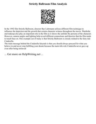 Strictly Ballroom Film Analysis
In the 1992 film Strictly Ballroom, director Baz Luhrmann utilizes different film technique to
influence the depiction and the growth that certain character witness throughout the movie. Wardrobe
and makeup also play an important role in the film as it shows the unfolds the persona of the character.
However, camera angles and lighting help reveal different connections and theorize that the film tends
to touch base on. One example out of many is that Strictly Ballroom is closely related to the fairy tale
Cinderella.
The main message behind the Cinderella fairytale is that you should always proceed for what you
believe in and never stop fulfilling your dream because the main title role Cinderella never gave up
even after being enslaved
... Get more on HelpWriting.net ...
 