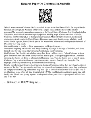 Research Paper On Christmas In Australia
What is a down under Christmas like? Australia is known as the land Down Under for its position in
the southern hemisphere. Australia is the world s largest island and also the world s smallest
continent.The seasons in Australia are opposite to the United States. Christmas festivities begin in late
November, when schools and church groups present Nativity plays. When Australians celebrate
Christmas on December 25, it is during summer vacation. Many of the traditions in Australia are
similar to the traditions in the United States. Homes are decorated, families enjoy a holiday meal,
attend church together, Santa Claus is part of the Australian Christmas and during the entire month of
December they sing carols.
One tradition that is similar ... Show more content on Helpwriting.net ...
Some families put up a Christmas tree. They also hang stockings at the edge of their bed, and listen
their all time favorite books like Christmas Wombat and Bush Christmas.
On Christmas Eve, families attend church together. Some children expect Father Christmas to leave
gifts, and others wait for Santa Claus to visit and deliver gifts. After opening presents on Christmas
morning, the family sits down to a breakfast of ham and eggs. Then the family goes to church again.
Christmas Day is when families and close friends gather together from all over Australia. The
highlight of the day is the holiday meal in the middle of the day.
Finally, one of my favorite parts about learning Australia Christmas, is that they have huge bonfires at
the end of the day. They get together and hang out, they tell stories to each other. Also they gets laughs
in, and play around making up time that they didn t get to spend with each other over the past year or
so. Christmas is one of my all time favorite holidays! Who wouldn t enjoy getting to spend time with
family, and friends, and getting together hearing stories from your elders or your grandchildren that s
one of the best
... Get more on HelpWriting.net ...
 