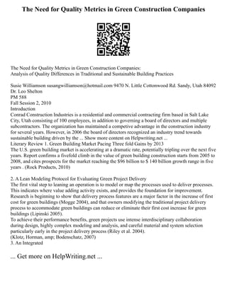 The Need for Quality Metrics in Green Construction Companies
The Need for Quality Metrics in Green Construction Companies:
Analysis of Quality Differences in Traditional and Sustainable Building Practices
Susie Williamson susangwilliamson@hotmail.com 9470 N. Little Cottonwood Rd. Sandy, Utah 84092
Dr. Leo Shelton
PM 588
Fall Session 2, 2010
Introduction
Conrad Construction Industries is a residential and commercial contracting firm based in Salt Lake
City, Utah consisting of 100 employees, in addition to governing a board of directors and multiple
subcontractors. The organization has maintained a competive advantage in the construction industry
for several years. However, in 2006 the board of directors recognized an industry trend towards
sustainable building driven by the ... Show more content on Helpwriting.net ...
Literary Review 1. Green Building Market Pacing Three fold Gains by 2013
The U.S. green building market is accelerating at a dramatic rate, potentially tripling over the next five
years. Report confirms a fivefold climb in the value of green building construction starts from 2005 to
2008, and cites prospects for the market reaching the $96 billion to $ 140 billion growth range in five
years . (Rock Products, 2010)
2. A Lean Modeling Protocol for Evaluating Green Project Delivery
The first vital step to leaning an operation is to model or map the processes used to deliver processes.
This indicates where value adding activity exists, and provides the foundation for improvement.
Research is beginning to show that delivery process features are a major factor in the increase of first
cost for green buildings (Mogge 2004), and that owners modifying the traditional project delivery
process to accommodate green buildings can reduce or eliminate their first cost increase for green
buildings (Lipinski 2005).
To achieve their performance benefits, green projects use intense interdisciplinary collaboration
during design, highly complex modeling and analysis, and careful material and system selection
particularly early in the project delivery process (Riley et al. 2004).
(Klotz, Horman, amp; Bodenschatz, 2007)
3. An Integrated
... Get more on HelpWriting.net ...
 