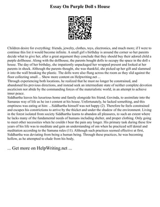 Essay On Purple Doll s House
Children desire for everything: friends, jewelry, clothes, toys, electronics, and much more; if I were to
continue this list it would become infinite. A small girl s birthday is around the corner so her parents
decide what to give her, after a great argument they conclude that they should buy their adored child a
purple dollhouse. Along with the dollhouse, the parents bought dolls to occupy the space in the doll s
house. The day of her birthday, she impatiently unpackaged her wrapped present and looked at her
parents in shock. Although the parents thought, she was thankful, she picked up her gift and slammed
it into the wall breaking the plastic. The dolls were also flung across the room as they slid against the
floor collecting small ... Show more content on Helpwriting.net ...
Through experiencing both locations, he realized that he must no longer be constrained, and
abandoned his previous directions, and instead seek an intermediate state of neither complete devotion
asceticism nor abide by the commanding forces of the materialistic world, in an attempt to achieve
inner peace.
Siddhartha leaves his luxurious home and family alongside his friend, Govinda, to assimilate into the
Samanas way of life as he isn t content at his house. Unfortunately, he lacked something, and this
emptiness was eating at him: ...Siddhartha himself was not happy (2). Therefore he feels constrained
and escapes his constrictions to arrive by the thicket and under the shadow of the environment. Living
in the forest isolated from society Siddhartha learns to abandon all pleasures, to such an extent where
he lacks many of the fundamental needs of humans including shelter, and proper clothing. Only going
to meet other necessities when he couldn t bear the pain any longer. His primary task during these few
years of his life was to meditate and gain an understanding of om when he practiced self denial and
meditation according to the Samana rules (11). Although such practices seemed effective at first,
Siddhartha was deviating from being a human being. Through these practices, he was becoming
hollow, as he attempted to elude from his body,
... Get more on HelpWriting.net ...
 