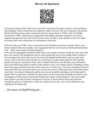 Slavery In Spartacus
Current pop culture always finds ways to provide connections from past events to current problems
and challenges. These connections are oftentimes made in movies, The movie Spartacus directed by
Stanley Kubrick portrays many connections between slavery back in 70 BC to the Civil Rights
movement in 1960 s. Kubrick uses exaggeration and slightly unrealistic depiction of events to
emphasis the pain the slaves felt in these ancient times in order to draw parallels to the civil rights
movement and evoke connections in contemporary Americans.
In Rome in the year 70 BC, slaves were treated as the absolute lowest tier of society. Slaves were
always chained when out in public, were segregated from the rest of society, had limited interactions
with ... Show more content on Helpwriting.net ...
In the previous paragraph I pointed out that slaves were bought in auction within the cities and while
they were used for city productions such as stone mining they never were bought while working. A
true conception the movie did reveal is the slaves felt trapped and that there was no escape from
slavery, when at that time there actually was, and trying to escape meant death for them and they
people who may be connected to them. Also revealed in the movie was the false sense of freedom
slaves felt while being under servitude of their masters, since even without chains or bindings to keep
them from going anywhere they knew there truly was no where to go. The main conception of slavery
at that time that was conveyed in the movie was the act of survival that many slaves had within them,
where they were always looking for another way out and would do anything to not let that goal be
ruined. Slaves at that time would kill for sport such as in the Colosseum and battle for their lives for
the happiness of their masters and maybe further their chance of becoming free. The movie made
many points to provide accurate conceptions of slavery in Ancient Rome time and used those
conceptions and use of characters to make the audience feel as they were a slave themselves and
enduring all the things they
... Get more on HelpWriting.net ...
 