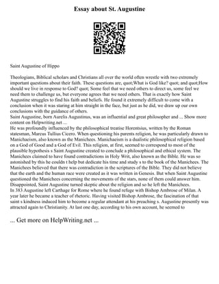 Essay about St. Augustine
Saint Augustine of Hippo
Theologians, Biblical scholars and Christians all over the world often wrestle with two extremely
important questions about their faith. These questions are, quot;What is God like? quot; and quot;How
should we live in response to God? quot; Some feel that we need others to direct us, some feel we
need them to challenge us, but everyone agrees that we need others. That is exactly how Saint
Augustine struggles to find his faith and beliefs. He found it extremely difficult to come with a
conclusion when it was staring at him straight in the face, but just as he did, we draw up our own
conclusions with the guidance of others.
Saint Augustine, born Aurelis Augustinus, was an influential and great philosopher and ... Show more
content on Helpwriting.net ...
He was profoundly influenced by the philosophical treatise Horentsius, written by the Roman
statesman, Marcus Tullius Cicero. When questioning his parents religion, he was particularly drawn to
Manichaeism, also known as the Manichees. Manichaeism is a dualistic philosophical religion based
on a God of Good and a God of Evil. This religion, at first, seemed to correspond to most of the
plausible hypothesis s Saint Augustine created to conclude a philosophical and ethical system. The
Manichees claimed to have found contradictions in Holy Writ, also known as the Bible. He was so
astonished by this he couldn t help but dedicate his time and study s to the book of the Manichees. The
Manichees believed that there was contradiction in the scriptures of the Bible. They did not believe
that the earth and the human race were created as it was written in Genesis. But when Saint Augustine
questioned the Manichees concerning the movements of the stars, none of them could answer him.
Disappointed, Saint Augustine turned skeptic about the religion and so he left the Manichees.
In 383 Augustine left Carthage for Rome where he found refuge with Bishop Ambrose of Milan. A
year later he became a teacher of rhetoric. Having visited Bishop Ambrose, the fascination of that
saint s kindness induced him to become a regular attendant at his preaching s. Augustine presently was
attracted again to Christianity. At last one day, according to his own account, he seemed to
... Get more on HelpWriting.net ...
 