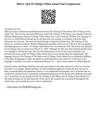 Shrew And 10 Things I Hate About You Comparison
The Shrew In You
There are many similarities and differences between The Taming of The Shrew and 10 Things I hate
About You. The obvious and main difference is that The Taming of The Shrew was actually written by
William Shakespeare whereas 10 things I Hate About You is not written by William. The language in
the two is a little different though due to the date each was created. A similarity is that the main
characters are the same. The main similarity though is definitely the plot line. The Taming of The
Shrew is a comedy written by William Shakespeare possibly in the year of 1590. It is the second play
that Shakespeare ever wrote. 10 Things I hate About You was filmed in 1999. The movie was directed
by Gil Junger and was released on March 31, 1999. Although the film was later released and the name
was changed it still has the same plot line that Shakespeare wrote. So the movie and play were
basically the same except 10 Things I Hate About You is more modern than the original play. The
language between The Taming of The Shrew and 10 Things I Hate About You is completely different.
In the play the language is older and harder to understand due to the style of it. In the movie the
language is actually a lot easier to understand because it is ... Show more content on Helpwriting.net
...
Katarina, Kate, and Bianca both have the same personality in the play and movie. They are constant
and rarely ever change. Bianca and Kate are still completely opposites in both the play and movie.
Kate is unpredictable and unpopular. Bianca is very predictable and popular; she is someone that we
would call a blonde. Kate is commonly misunderstood because of her choice to be different and stand
out. I would have to say though in both The Taming of The Shrew and 10 Things I Hate About You
she ends up being my favorite character. In the movie she actually has a good heart throughout the
whole thing, some people just aren t able to understand
... Get more on HelpWriting.net ...
 
