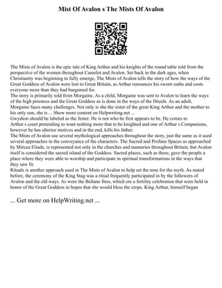 Mist Of Avalon s The Mists Of Avalon
The Mists of Avalon is the epic tale of King Arthur and his knights of the round table told from the
perspective of the women throughout Camelot and Avalon. Set back in the dark ages, when
Christianity was beginning to fully emerge, The Mists of Avalon tells the story of how the ways of the
Great Goddess of Avalon were lost to Great Britain, as Arthur renounces his sworn oaths and costs
everyone more than they had bargained for.
The story is primarily told from Morgaine. As a child, Morgaine was sent to Avalon to learn the ways
of the high priestess and the Great Goddess as is done in the ways of the Druids. As an adult,
Morgaine faces many challenges. Not only is she the sister of the great King Arthur and the mother to
his only son, she is ... Show more content on Helpwriting.net ...
Gwydion should be labeled as the Jester. He is not who he first appears to be. He comes to
Arthur s court pretending to want nothing more that to be knighted and one of Arthur s Companions,
however he has ulterior motives and in the end, kills his father.
The Mists of Avalon use several mythological approaches throughout the story, just the same as it used
several approaches in the conveyance of the characters. The Sacred and Profane Spaces as approached
by Mircea Eliade, is represented not only in the churches and nunneries throughout Britain, but Avalon
itself is considered the sacred island of the Goddess. Sacred places, such as these, gave the people a
place where they were able to worship and participate in spiritual transformations in the ways that
they saw fit.
Rituals is another approach used in The Mists of Avalon to help set the tone for the myth. As stated
before, the ceremony of the King Stag was a ritual frequently participated in by the followers of
Avalon and the old ways. As were the Beltane fires, which ere a fertility celebration that were held in
honor of the Great Goddess in hopes that she would bless the crops. King Arthur, himself began
... Get more on HelpWriting.net ...
 