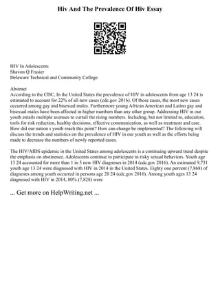 Hiv And The Prevalence Of Hiv Essay
HIV In Adolescents
Shavon Q Frasier
Delaware Technical and Community College
Abstract
According to the CDC, In the United States the prevalence of HIV in adolescents from age 13 24 is
estimated to account for 22% of all new cases (cdc.gov 2016). Of those cases, the most new cases
occurred among gay and bisexual males. Furthermore young African American and Latino gay and
bisexual males have been affected in higher numbers than any other group. Addressing HIV in our
youth entails multiple avenues to curtail the rising numbers. Including, but not limited to, education,
tools for risk reduction, healthy decisions, effective communication, as well as treatment and care.
How did our nation s youth reach this point? How can change be implemented? The following will
discuss the trends and statistics on the prevalence of HIV in our youth as well as the efforts being
made to decrease the numbers of newly reported cases.
The HIV/AIDS epidemic in the United States among adolescents is a continuing upward trend despite
the emphasis on abstinence. Adolescents continue to participate in risky sexual behaviors. Youth age
13 24 accounted for more than 1 in 5 new HIV diagnoses in 2014 (cdc.gov 2016). An estimated 9,731
youth age 13 24 were diagnosed with HIV in 2014 in the United States. Eighty one percent (7,868) of
diagnoses among youth occurred in persons age 20 24 (cdc.gov 2016). Among youth ages 13 24
diagnosed with HIV in 2014, 80% (7,828) were
... Get more on HelpWriting.net ...
 