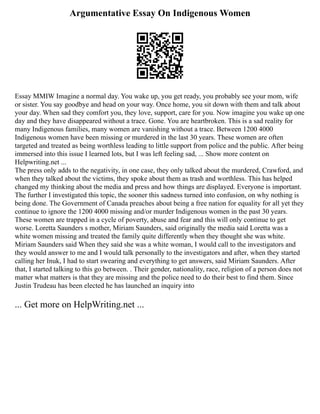 Argumentative Essay On Indigenous Women
Essay MMIW Imagine a normal day. You wake up, you get ready, you probably see your mom, wife
or sister. You say goodbye and head on your way. Once home, you sit down with them and talk about
your day. When sad they comfort you, they love, support, care for you. Now imagine you wake up one
day and they have disappeared without a trace. Gone. You are heartbroken. This is a sad reality for
many Indigenous families, many women are vanishing without a trace. Between 1200 4000
Indigenous women have been missing or murdered in the last 30 years. These women are often
targeted and treated as being worthless leading to little support from police and the public. After being
immersed into this issue I learned lots, but I was left feeling sad, ... Show more content on
Helpwriting.net ...
The press only adds to the negativity, in one case, they only talked about the murdered, Crawford, and
when they talked about the victims, they spoke about them as trash and worthless. This has helped
changed my thinking about the media and press and how things are displayed. Everyone is important.
The further I investigated this topic, the sooner this sadness turned into confusion, on why nothing is
being done. The Government of Canada preaches about being a free nation for equality for all yet they
continue to ignore the 1200 4000 missing and/or murder Indigenous women in the past 30 years.
These women are trapped in a cycle of poverty, abuse and fear and this will only continue to get
worse. Loretta Saunders s mother, Miriam Saunders, said originally the media said Loretta was a
white women missing and treated the family quite differently when they thought she was white.
Miriam Saunders said When they said she was a white woman, I would call to the investigators and
they would answer to me and I would talk personally to the investigators and after, when they started
calling her Inuk, I had to start swearing and everything to get answers, said Miriam Saunders. After
that, I started talking to this go between. . Their gender, nationality, race, religion of a person does not
matter what matters is that they are missing and the police need to do their best to find them. Since
Justin Trudeau has been elected he has launched an inquiry into
... Get more on HelpWriting.net ...
 