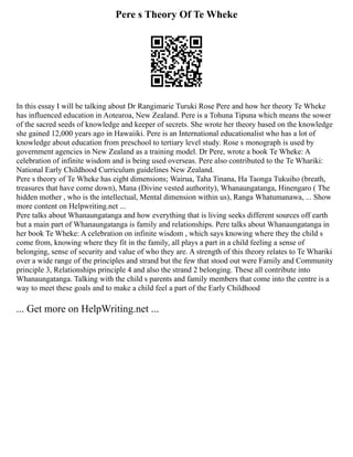 Pere s Theory Of Te Wheke
In this essay I will be talking about Dr Rangimarie Turuki Rose Pere and how her theory Te Wheke
has influenced education in Aotearoa, New Zealand. Pere is a Tohuna Tipuna which means the sower
of the sacred seeds of knowledge and keeper of secrets. She wrote her theory based on the knowledge
she gained 12,000 years ago in Hawaiiki. Pere is an International educationalist who has a lot of
knowledge about education from preschool to tertiary level study. Rose s monograph is used by
government agencies in New Zealand as a training model. Dr Pere, wrote a book Te Wheke: A
celebration of infinite wisdom and is being used overseas. Pere also contributed to the Te Whariki:
National Early Childhood Curriculum guidelines New Zealand.
Pere s theory of Te Wheke has eight dimensions; Wairua, Taha Tinana, Ha Taonga Tukuiho (breath,
treasures that have come down), Mana (Divine vested authority), Whanaungatanga, Hinengaro ( The
hidden mother , who is the intellectual, Mental dimension within us), Ranga Whatumanawa, ... Show
more content on Helpwriting.net ...
Pere talks about Whanaungatanga and how everything that is living seeks different sources off earth
but a main part of Whanaungatanga is family and relationships. Pere talks about Whanaungatanga in
her book Te Wheke: A celebration on infinite wisdom , which says knowing where they the child s
come from, knowing where they fit in the family, all plays a part in a child feeling a sense of
belonging, sense of security and value of who they are. A strength of this theory relates to Te Whariki
over a wide range of the principles and strand but the few that stood out were Family and Community
principle 3, Relationships principle 4 and also the strand 2 belonging. These all contribute into
Whanaungatanga. Talking with the child s parents and family members that come into the centre is a
way to meet these goals and to make a child feel a part of the Early Childhood
... Get more on HelpWriting.net ...
 
