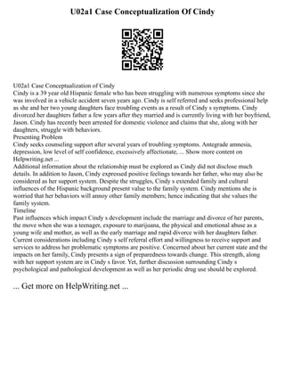 U02a1 Case Conceptualization Of Cindy
U02a1 Case Conceptualization of Cindy
Cindy is a 39 year old Hispanic female who has been struggling with numerous symptoms since she
was involved in a vehicle accident seven years ago. Cindy is self referred and seeks professional help
as she and her two young daughters face troubling events as a result of Cindy s symptoms. Cindy
divorced her daughters father a few years after they married and is currently living with her boyfriend,
Jason. Cindy has recently been arrested for domestic violence and claims that she, along with her
daughters, struggle with behaviors.
Presenting Problem
Cindy seeks counseling support after several years of troubling symptoms. Antegrade amnesia,
depression, low level of self confidence, excessively affectionate, ... Show more content on
Helpwriting.net ...
Additional information about the relationship must be explored as Cindy did not disclose much
details. In addition to Jason, Cindy expressed positive feelings towards her father, who may also be
considered as her support system. Despite the struggles, Cindy s extended family and cultural
influences of the Hispanic background present value to the family system. Cindy mentions she is
worried that her behaviors will annoy other family members; hence indicating that she values the
family system.
Timeline
Past influences which impact Cindy s development include the marriage and divorce of her parents,
the move when she was a teenager, exposure to marijuana, the physical and emotional abuse as a
young wife and mother, as well as the early marriage and rapid divorce with her daughters father.
Current considerations including Cindy s self referral effort and willingness to receive support and
services to address her problematic symptoms are positive. Concerned about her current state and the
impacts on her family, Cindy presents a sign of preparedness towards change. This strength, along
with her support system are in Cindy s favor. Yet, further discussion surrounding Cindy s
psychological and pathological development as well as her periodic drug use should be explored.
... Get more on HelpWriting.net ...
 