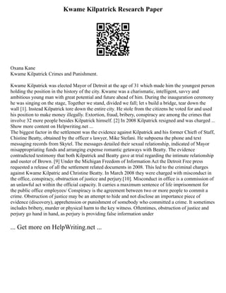 Kwame Kilpatrick Research Paper
Oxana Kane
Kwame Kilpatrick Crimes and Punishment.
Kwame Kilpatrick was elected Mayor of Detroit at the age of 31 which made him the youngest person
holding the position in the history of the city. Kwame was a charismatic, intelligent, savvy and
ambitious young man with great potential and future ahead of him. During the inauguration ceremony
he was singing on the stage, Together we stand, divided we fall; let s build a bridge, tear down the
wall [1]. Instead Kilpatrick tore down the entire city. He stole from the citizens he voted for and used
his position to make money illegally. Extortion, fraud, bribery, conspiracy are among the crimes that
involve 32 more people besides Kilpatrick himself. [2] In 2008 Kilpatrick resigned and was charged ...
Show more content on Helpwriting.net ...
The biggest factor in the settlement was the evidence against Kilpatrick and his former Chieft of Staff,
Chistine Beatty, obtained by the officer s lawyer, Mike Stefani. He subpoena the phone and text
messaging records from Skytel. The messages detailed their sexual relationship, indicated of Mayor
misappropriating funds and arranging expense romantic getaways with Beatty. The evidence
contradicted testimony that both Kilpatrick and Beatty gave at trial regarding the intimate relationship
and ouster of Brown. [9] Under the Michigan Freedom of Information Act the Detroit Free press
requested a release of all the settlement related documents in 2008. This led to the criminal charges
against Kwame Kilpatric and Christine Beatty. In March 2008 they were charged with misconduct in
the office, conspiracy, obstruction of justice and perjury.[10]. Misconduct in office is a commission of
an unlawful act within the official capacity. It carries a maximum sentence of life imprisonment for
the public office employees/ Conspiracy is the agreement between two or more people to commit a
crime. Obstruction of justice may be an attempt to hide and not disclose an importance piece of
evidence (discovery), apprehension or punishment of somebody who committed a crime. It sometimes
includes bribery, murder or physical harm to the key witness. Oftentimes, obstruction of justice and
perjury go hand in hand, as perjury is providing false information under
... Get more on HelpWriting.net ...
 