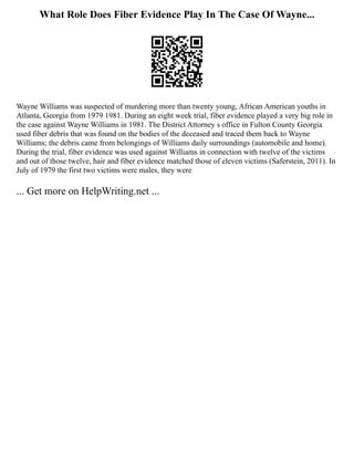 What Role Does Fiber Evidence Play In The Case Of Wayne...
Wayne Williams was suspected of murdering more than twenty young, African American youths in
Atlanta, Georgia from 1979 1981. During an eight week trial, fiber evidence played a very big role in
the case against Wayne Williams in 1981. The District Attorney s office in Fulton County Georgia
used fiber debris that was found on the bodies of the deceased and traced them back to Wayne
Williams; the debris came from belongings of Williams daily surroundings (automobile and home).
During the trial, fiber evidence was used against Williams in connection with twelve of the victims
and out of those twelve, hair and fiber evidence matched those of eleven victims (Saferstein, 2011). In
July of 1979 the first two victims were males, they were
... Get more on HelpWriting.net ...
 