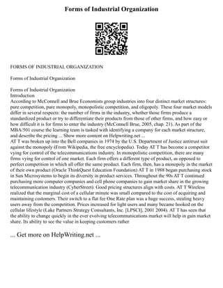 Forms of Industrial Organization
FORMS OF INDUSTRIAL ORGANIZATION
Forms of Industrial Organization
Forms of Industrial Organization
Introduction
According to McConnell and Brue Economists group industries into four distinct market structures:
pure competition, pure monopoly, monopolistic competition, and oligopoly. These four market models
differ in several respects: the number of firms in the industry, whether those firms produce a
standardized product or try to differentiate their products from those of other firms, and how easy or
how difficult it is for firms to enter the industry (McConnell Brue, 2005, chap. 21). As part of the
MBA/501 course the learning team is tasked with identifying a company for each market structure,
and describe the pricing ... Show more content on Helpwriting.net ...
AT T was broken up into the Bell companies in 1974 by the U.S. Department of Justice antitrust suit
against the monopoly (From Wikipedia, the free encyclopedia). Today AT T has become a competitor
vying for control of the telecommunications industry. In monopolistic competition, there are many
firms vying for control of one market. Each firm offers a different type of product, as opposed to
perfect competition in which all offer the same product. Each firm, then, has a monopoly in the market
of their own product (Oracle ThinkQuest Education Foundation) AT T in 1988 began purchasing stock
in Sun Microsystems to begin its diversity in product services. Throughout the 90s AT T continued
purchasing more computer companies and cell phone companies to gain market share in the growing
telecommunication industry (CyberStreet). Good pricing structures align with costs. AT T Wireless
realized that the marginal cost of a cellular minute was small compared to the cost of acquiring and
maintaining customers. Their switch to a flat fee One Rate plan was a huge success, stealing heavy
users away from the competition. Prices increased for light users and many became hooked on the
cellular lifestyle (Lake Partners Strategy Consultants, Inc. [LPSCI], 2001 2004). AT T has seen that
the ability to change quickly in the ever evolving telecommunications market will help in gain market
share. Its ability to see the value in keeping customers rather
... Get more on HelpWriting.net ...
 