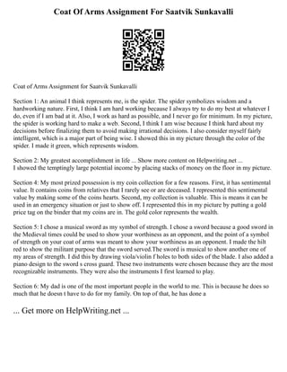 Coat Of Arms Assignment For Saatvik Sunkavalli
Coat of Arms Assignment for Saatvik Sunkavalli
Section 1: An animal I think represents me, is the spider. The spider symbolizes wisdom and a
hardworking nature. First, I think I am hard working because I always try to do my best at whatever I
do, even if I am bad at it. Also, I work as hard as possible, and I never go for minimum. In my picture,
the spider is working hard to make a web. Second, I think I am wise because I think hard about my
decisions before finalizing them to avoid making irrational decisions. I also consider myself fairly
intelligent, which is a major part of being wise. I showed this in my picture through the color of the
spider. I made it green, which represents wisdom.
Section 2: My greatest accomplishment in life ... Show more content on Helpwriting.net ...
I showed the temptingly large potential income by placing stacks of money on the floor in my picture.
Section 4: My most prized possession is my coin collection for a few reasons. First, it has sentimental
value. It contains coins from relatives that I rarely see or are deceased. I represented this sentimental
value by making some of the coins hearts. Second, my collection is valuable. This is means it can be
used in an emergency situation or just to show off. I represented this in my picture by putting a gold
price tag on the binder that my coins are in. The gold color represents the wealth.
Section 5: I chose a musical sword as my symbol of strength. I chose a sword because a good sword in
the Medieval times could be used to show your worthiness as an opponent, and the point of a symbol
of strength on your coat of arms was meant to show your worthiness as an opponent. I made the hilt
red to show the militant purpose that the sword served.The sword is musical to show another one of
my areas of strength. I did this by drawing viola/violin f holes to both sides of the blade. I also added a
piano design to the sword s cross guard. These two instruments were chosen because they are the most
recognizable instruments. They were also the instruments I first learned to play.
Section 6: My dad is one of the most important people in the world to me. This is because he does so
much that he doesn t have to do for my family. On top of that, he has done a
... Get more on HelpWriting.net ...
 