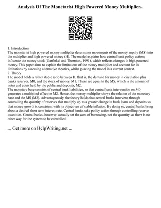 Analysis Of The Monetarist High Powered Money Multiplier...
1. Introduction
The monetarist high powered money multiplier determines movements of the money supply (MS) into
the multiplier and high powered money (H). The model explains how central bank policy actions
influence the money stock (Garfinkel and Thornton, 1991), which reflects changes in high powered
money. This paper aims to explain the limitations of the money multiplier and account for its
limitations by assessing alternative theories, whilst placing the model in a current context.
2. Theory
The model holds a rather stable ratio between H, that is, the demand for money in circulation plus
banks reserves, M0, and the stock of money, M1. These are equal to the MS, which is the amount of
notes and coins held by the public and deposits, M2.
The monetary base consists of central bank liabilities, so that central bank intervention on M0
generates a multiplied effect on M2. Hence, the money multiplier shows the relation of the monetary
base and the MS (M2). Advantageously, the theory holds that central banks intervene through
controlling the quantity of reserves that multiply up to a greater change in bank loans and deposits so
that money growth is consistent with its objectives of stable inflation. By doing so, central banks bring
about a desired short term interest rate. Central banks take policy action through controlling reserve
quantities. Central banks, however, actually set the cost of borrowing, not the quantity, as there is no
other way for the system to be controlled
... Get more on HelpWriting.net ...
 