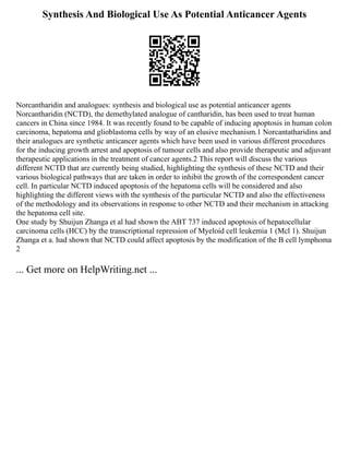 Synthesis And Biological Use As Potential Anticancer Agents
Norcantharidin and analogues: synthesis and biological use as potential anticancer agents
Norcantharidin (NCTD), the demethylated analogue of cantharidin, has been used to treat human
cancers in China since 1984. It was recently found to be capable of inducing apoptosis in human colon
carcinoma, hepatoma and glioblastoma cells by way of an elusive mechanism.1 Norcantatharidins and
their analogues are synthetic anticancer agents which have been used in various different procedures
for the inducing growth arrest and apoptosis of tumour cells and also provide therapeutic and adjuvant
therapeutic applications in the treatment of cancer agents.2 This report will discuss the various
different NCTD that are currently being studied, highlighting the synthesis of these NCTD and their
various biological pathways that are taken in order to inhibit the growth of the correspondent cancer
cell. In particular NCTD induced apoptosis of the hepatoma cells will be considered and also
highlighting the different views with the synthesis of the particular NCTD and also the effectiveness
of the methodology and its observations in response to other NCTD and their mechanism in attacking
the hepatoma cell site.
One study by Shuijun Zhanga et al had shown the ABT 737 induced apoptosis of hepatocellular
carcinoma cells (HCC) by the transcriptional repression of Myeloid cell leukemia 1 (Mcl 1). Shuijun
Zhanga et a. had shown that NCTD could affect apoptosis by the modification of the B cell lymphoma
2
... Get more on HelpWriting.net ...
 