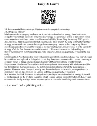 Essay On Lenovo
3.1 Recommended Future strategic direction to attain competitive advantage
3.1.1 Proposed strategy
It is important for a company to choose a relevant internationalization strategy in order to attain
competitive advantage. Basically, competitive advantage is a company s ability to perform in one or
more ways that competitors cannot or will not match (Philip Kotler, Gary Armstrong, 2007, p182)
As Lenovo has been successfully internationalizing into other country by using joint venture as their
strategy, the new relevant proposed strategy that the company can use is direct exporting. Direct
exporting is considered relevant to be used as the new strategy for Lenovo because it is the least risky
strategy of all. In fact, Lenovo can maximizes their ... Show more content on Helpwriting.net ...
However, since direct exporting is the least risky strategy, Lenovo can eventually overcome the risk
easily.
Economical risk Another risk that must be taken into consideration is the exchange rate risk which can
be considered as a high risk in doing direct exporting. In order to assess the risk, Lenovo can set up a
company policy to hedge all export orders taken in USD currency at time of order receipt.
Dependent on distributors The criticism of this strategy is that the company which is Lenovo will be
too dependent on their distributors as the distributors is the sole importer of the manufacturer s
product. However, since Lenovo is already a well establish brand in the world, the dependence on
distributors will not be a problem for Lenovo and they can eventually overcome it.
Non payment risk Risk that occur in using direct exporting as internationalization strategy is the risk
of not being paid for the products regardless which country Lenovo choose to trade with. Lenovo can
overcome the risk by setting a secure payment option or be careful in offering credit terms to future
... Get more on HelpWriting.net ...
 