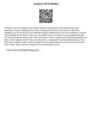 Analysis Of Ed Boden
Ed Boden is an event planner at the Westin Galleria working close to the food and beverage
department. Ed gave helpful advice on how to represent yourself to your clients to show how
competent you are for the job. One important thing he emphasized on was to be confident in yourself
when speaking to the clients. He gave us an example on the two different ways to approach people,
one with intimidation and the other with assertiveness. These examples showed the impact people can
make to their audience by how they carry themselves. I personally found this helpful because I feel
that I lack confidence when I speak to people and him pointing that out made me realized I need to
work on that. Along with that example, he also shared points on how
... Get more on HelpWriting.net ...
 