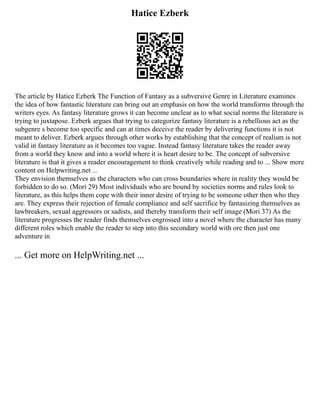 Hatice Ezberk
The article by Hatice Ezberk The Function of Fantasy as a subversive Genre in Literature examines
the idea of how fantastic literature can bring out an emphasis on how the world transforms through the
writers eyes. As fantasy literature grows it can become unclear as to what social norms the literature is
trying to juxtapose. Ezberk argues that trying to categorize fantasy literature is a rebellious act as the
subgenre s become too specific and can at times deceive the reader by delivering functions it is not
meant to deliver. Ezberk argues through other works by establishing that the concept of realism is not
valid in fantasy literature as it becomes too vague. Instead fantasy literature takes the reader away
from a world they know and into a world where it is heart desire to be. The concept of subversive
literature is that it gives a reader encouragement to think creatively while reading and to ... Show more
content on Helpwriting.net ...
They envision themselves as the characters who can cross boundaries where in reality they would be
forbidden to do so. (Mori 29) Most individuals who are bound by societies norms and rules look to
literature, as this helps them cope with their inner desire of trying to be someone other then who they
are. They express their rejection of female compliance and self sacrifice by fantasizing themselves as
lawbreakers, sexual aggressors or sadists, and thereby transform their self image (Mori 37) As the
literature progresses the reader finds themselves engrossed into a novel where the character has many
different roles which enable the reader to step into this secondary world with ore then just one
adventure in
... Get more on HelpWriting.net ...
 