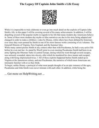 The Legacy Of Captain John Smith s Life Essay
While it is impossible to truly elaborate or even go into much detail on the exploits of Captain John
Smith s life, in this paper I will be covering several of his many achievements. In addition, I will be
dispelling several of the popular myths in regards to his life that many modern day Americans believe
in. Some of these more modern day myths or false narratives are due to his story being adapted and
changed in order to make a children s video by Disney, while others have been debated by historians
ever since they were penned by Smith in one of his most famous works consisting of six volumes: The
Generall Historie of Virginia, New England, and the Summer Isles.
While many cannot picture Smith in any context other than with Pocahontas, he had a very active life
before he even met her. As stated by Woolf, prior to even meeting Pocahontas Smith had been in an
army fighting the Ottoman Turks in central Europe, during which he went through several escapes,
was seriously wounded, taken into slavery, after which he murdered his slave master and escaped,
along with being shipwrecked twice. 1 All of these exploits happened before Smith ended up in
Virginia at the Jamestown colony, and met Pocahontas, the narrative of which most Americans are
intimately familiar with or so they think.
To begin, unlike Disney s portrayal of what most people thought of as an epic romance of the ages,
Pocahontas and John Smith were never intimate with each other. In addition, while being the
... Get more on HelpWriting.net ...
 