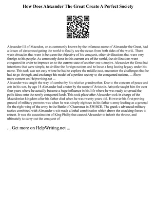 How Does Alexander The Great Create A Perfect Society
Alexander III of Macedon, or as commonly known by the infamous name of Alexander the Great, had
a dream of circumnavigating the world to finally see the ocean from both sides of the world. There
were obstacles that were in between the objective of his conquest, other civilizations that were very
foreign to his people. As commonly done in this current era of the world, the civilizations were
conquered in order to improve on to the current state of another one s empire. Alexander the Great had
intentions that were simple, to civilize the foreign nations and to leave a long lasting legacy under his
name. This task was not easy where he had to explore the middle east, encounter the challenges that he
had to go through, and exchange his model of a perfect society to the conquered nations. ... Show
more content on Helpwriting.net ...
Alexander was taught the way of combat by his relative grandmother. Due to the concern of peace and
arts in his son, by age 14 Alexander had a tutor by the name of Aristotle. Aristotle taught him for over
four years where he actually became a huge influence in his life where he was ready to spread the
polis ideas onto the newly conquered lands.This took place after Alexander took in charge of the
Macedonian kingdom after his father died when he was twenty years old. However his first proving
ground of military prowess was when he was simply eighteen in his father s army leading as a general
for the right wing of the army in the Battle of Chaeronea in 338 BCE. The greek s advanced military
tactics combined with Alexander s wit made a lethal combination which drove the attacking forces to
retreat. It was the assassination of King Philip that caused Alexander to inherit the throne, and
ultimately to carry out the conquest of
... Get more on HelpWriting.net ...
 