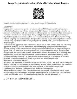 Image Registration Matching Colors By Using Mosaic Image...
Image registration matching colours by using mosaic image for Baghdad city
ABSTRACT
Image registry is an essential question in twinned colours(Matching colours). It includes many
influential applications in enrolment twin prenominal (Histogram, overlapping lines). It really is a
procedure of placing two idols into a habitual coordinate system thus positioning them in mandate to
oversee innovate between environmental damage and problems of overlapping satellite images.
Registration algorithms calculate, analysis and assess of transformations to determine relationship
between congruity two satellite images. The goal of this paper is to provide a comprehensive review
of the existing literature available on image registration methods, and ... Show more content on
Helpwriting.net ...
There are several application areas where image mosaic can be used. Some of them are: Tele reality
application, Robotics, Medical Applications, Satellite Imaging, geological and archaeological
research, ecology studies, environmental damage assessment and detection of temporal changes in
system, GIS. The form claim in an image mosaic are nicety in append the image, the aptitude to
rectify colours, the skill to settle colours, the easiness of method and litheness in its relevancy. The
steps in image mosaic are: image registration, feature extraction, homograph computing, image
wrapping and image blending. The main problem of image mosaic is a combination of following
problems: Geometric deformations, image registration and overlapping in image.
A Geometric Deformation Imagery:
Determines and decides for the images when are merged into a mosaic. This work may be traditional,
but very important to a matching to the satellite image with the map in the main side, and to identify
the geometric transformations on the other hand and know it. Such as for example, rigid
transformation, a similarity transformation and projective transformation.
B Imagery Integration algorithms Compact imagery arrangement is a fundamental task in image
processing to overlay two or more. Integration strategies could be the best options to review image
mosaic into following points: 1 Strategies of algorithms that use side points such as
... Get more on HelpWriting.net ...
 