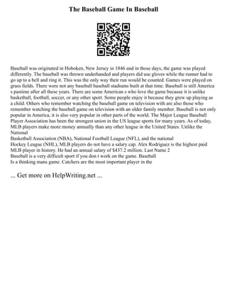 The Baseball Game In Baseball
Baseball was originated in Hoboken, New Jersey in 1846 and in those days, the game was played
differently. The baseball was thrown underhanded and players did use gloves while the runner had to
go up to a bell and ring it. This was the only way their run would be counted. Games were played on
grass fields. There were not any baseball baseball stadiums built at that time. Baseball is still America
s pastime after all these years. There are some American s who love the game because it is unlike
basketball, football, soccer, or any other sport. Some people enjoy it because they grew up playing as
a child. Others who remember watching the baseball game on television with are also those who
remember watching the baseball game on television with an older family member. Baseball is not only
popular in America, it is also very popular in other parts of the world. The Major League Baseball
Player Association has been the strongest union in the US league sports for many years. As of today,
MLB players make more money annually than any other league in the United States. Unlike the
National
Basketball Association (NBA), National Football League (NFL), and the national
Hockey League (NHL), MLB players do not have a salary cap. Alex Rodriguez is the highest paid
MLB player in history. He had an annual salary of $437.2 million. Last Name 2
Baseball is a very difficult sport if you don t work on the game. Baseball
Is a thinking mans game. Catchers are the most important player in the
... Get more on HelpWriting.net ...
 