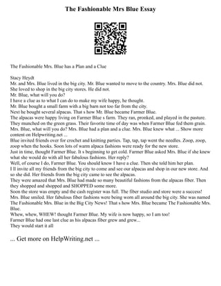 The Fashionable Mrs Blue Essay
The Fashionable Mrs. Blue has a Plan and a Clue
Stacy Heydt
Mr. and Mrs. Blue lived in the big city. Mr. Blue wanted to move to the country. Mrs. Blue did not.
She loved to shop in the big city stores. He did not.
Mr. Blue, what will you do?
I have a clue as to what I can do to make my wife happy, he thought.
Mr. Blue bought a small farm with a big barn not too far from the city.
Next he bought several alpacas. That s how Mr. Blue became Farmer Blue.
The alpacas were happy living on Farmer Blue s farm. They ran, pronked, and played in the pasture.
They munched on the green grass. Their favorite time of day was when Farmer Blue fed them grain.
Mrs. Blue, what will you do? Mrs. Blue had a plan and a clue. Mrs. Blue knew what ... Show more
content on Helpwriting.net ...
Blue invited friends over for crochet and knitting parties. Tap, tap, tap went the needles. Zoop, zoop,
zoop when the hooks. Soon lots of warm alpaca fashions were ready for the new store.
Just in time, thought Farmer Blue. It s beginning to get cold. Farmer Blue asked Mrs. Blue if she knew
what she would do with all her fabulous fashions. Her reply?
Well, of course I do, Farmer Blue. You should know I have a clue. Then she told him her plan.
I ll invite all my friends from the big city to come and see our alpacas and shop in our new store. And
so she did. Her friends from the big city came to see the alpacas.
They were amazed that Mrs. Blue had made so many beautiful fashions from the alpacas fiber. Then
they shopped and shopped and SHOPPED some more.
Soon the store was empty and the cash register was full. The fiber studio and store were a success!
Mrs. Blue smiled. Her fabulous fiber fashions were being worn all around the big city. She was named
The Fashionable Mrs. Blue in the Big City News! That s how Mrs. Blue became The Fashionable Mrs.
Blue.
Whew, whew, WHEW! thought Farmer Blue. My wife is now happy, so I am too!
Farmer Blue had one last clue as his alpacas fiber grew and grew...
They would start it all
... Get more on HelpWriting.net ...
 
