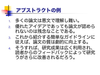 アブストラクトの例
1. 多くの論文は悪文で理解し難い。
2. 優れたアイデアであっても論文が認められ
ないのは残念なことである。
3. これから紹介する簡単なガイドラインに従え
ば、論文の質は劇的に向上する。
4. そうすれば、研究成果は広く利用され、読者
からのフィードバックによって研究がさらに
改善されるだろう。
 