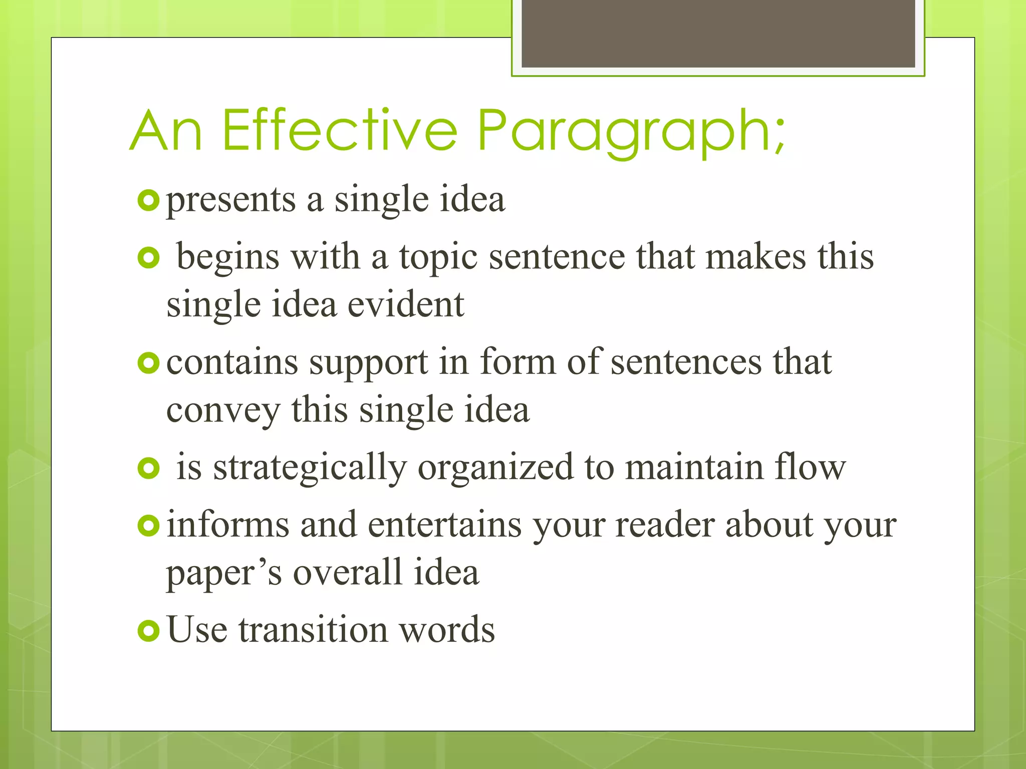 An Effective Paragraph;
presents a single idea
 begins with a topic sentence that makes this
single idea evident
contains support in form of sentences that
convey this single idea
 is strategically organized to maintain flow
informs and entertains your reader about your
paper’s overall idea
Use transition words
 