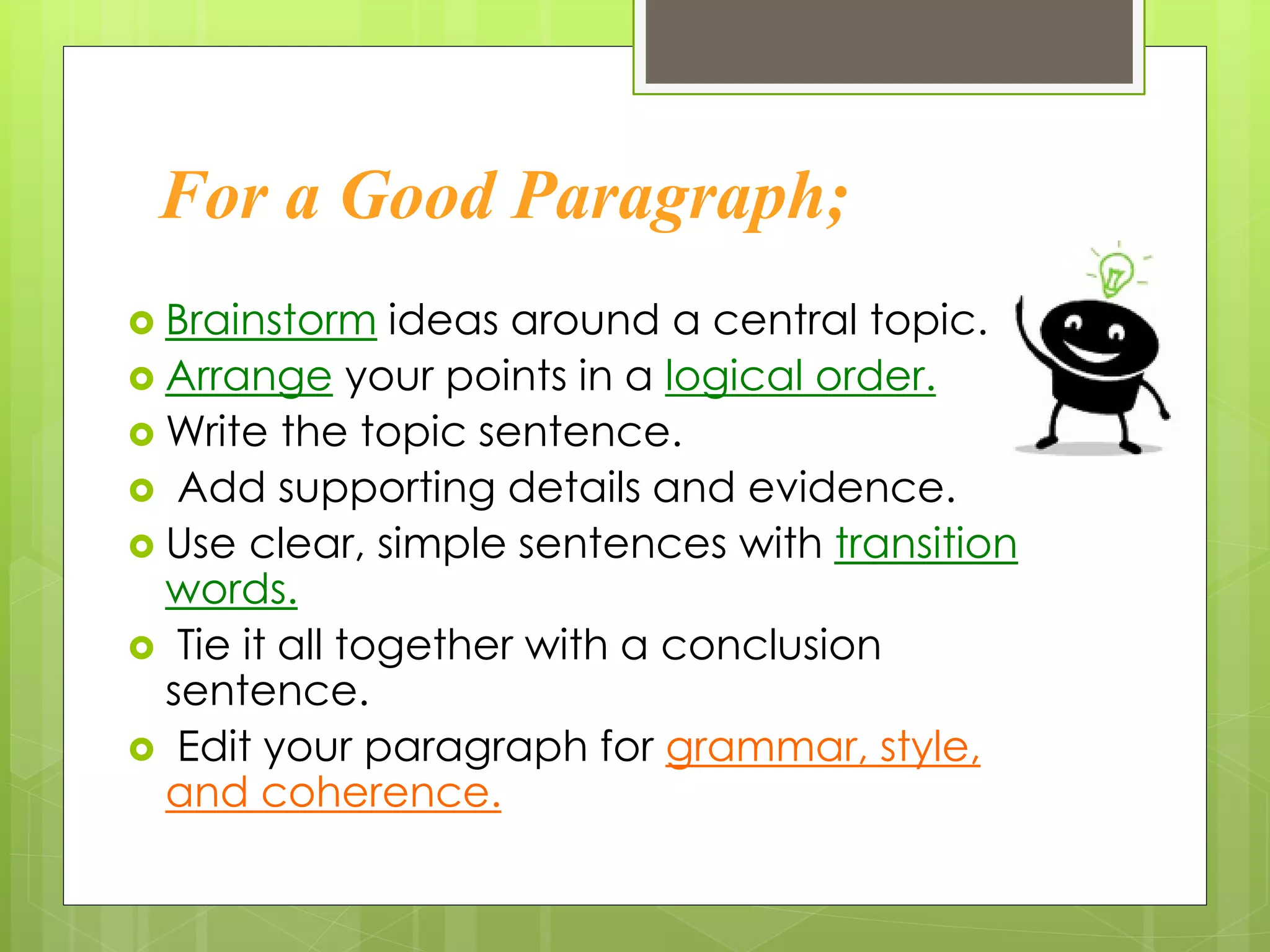For a Good Paragraph;
 Brainstorm ideas around a central topic.
 Arrange your points in a logical order.
 Write the topic sentence.
 Add supporting details and evidence.
 Use clear, simple sentences with transition
words.
 Tie it all together with a conclusion
sentence.
 Edit your paragraph for grammar, style,
and coherence.
 