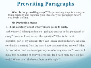 Prewriting Paragraphs
What is the prewriting stage? The prewriting stage is when you
think carefully and organize your ideas for your paragraph before
you begin writing.
Six Prewriting Steps:
1. Think carefully about what you are going to write.
Ask yourself: What question am I going to answer in this paragraph or
essay? How can I best answer this question? What is the most
important part of my answer? How can I make an introductory sentence
(or thesis statement) from the most important part of my answer? What
facts or ideas can I use to support my introductory sentence? How can I
make this paragraph or essay interesting? Do I need more facts on this
topic? Where can I find more facts on this topic?
 
